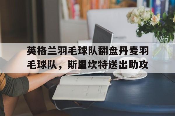 英格兰羽毛球队翻盘丹麦羽毛球队，斯里坎特送出助攻的简单介绍